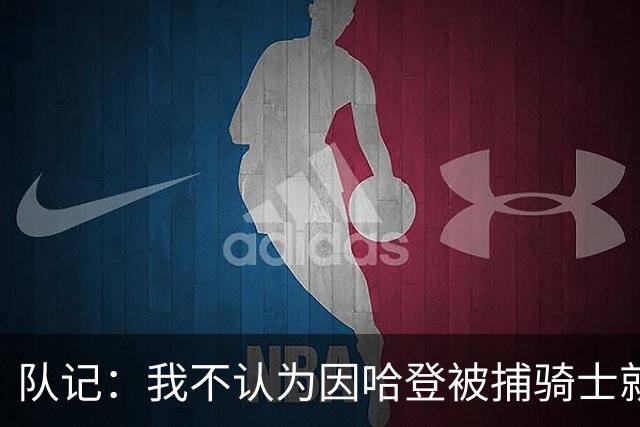 队记：我不认为因哈登被捕骑士就会抛弃他 估计还是2年6000万合同